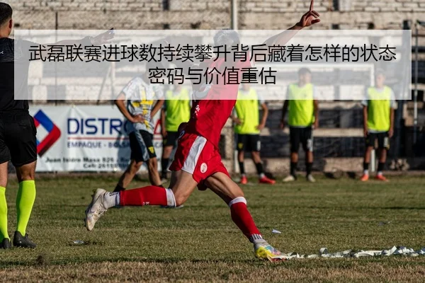 武磊联赛进球数持续攀升背后藏着怎样的状态密码与价值重估 - FS